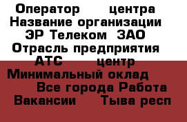 Оператор Call-центра › Название организации ­ ЭР-Телеком, ЗАО › Отрасль предприятия ­ АТС, call-центр › Минимальный оклад ­ 25 000 - Все города Работа » Вакансии   . Тыва респ.